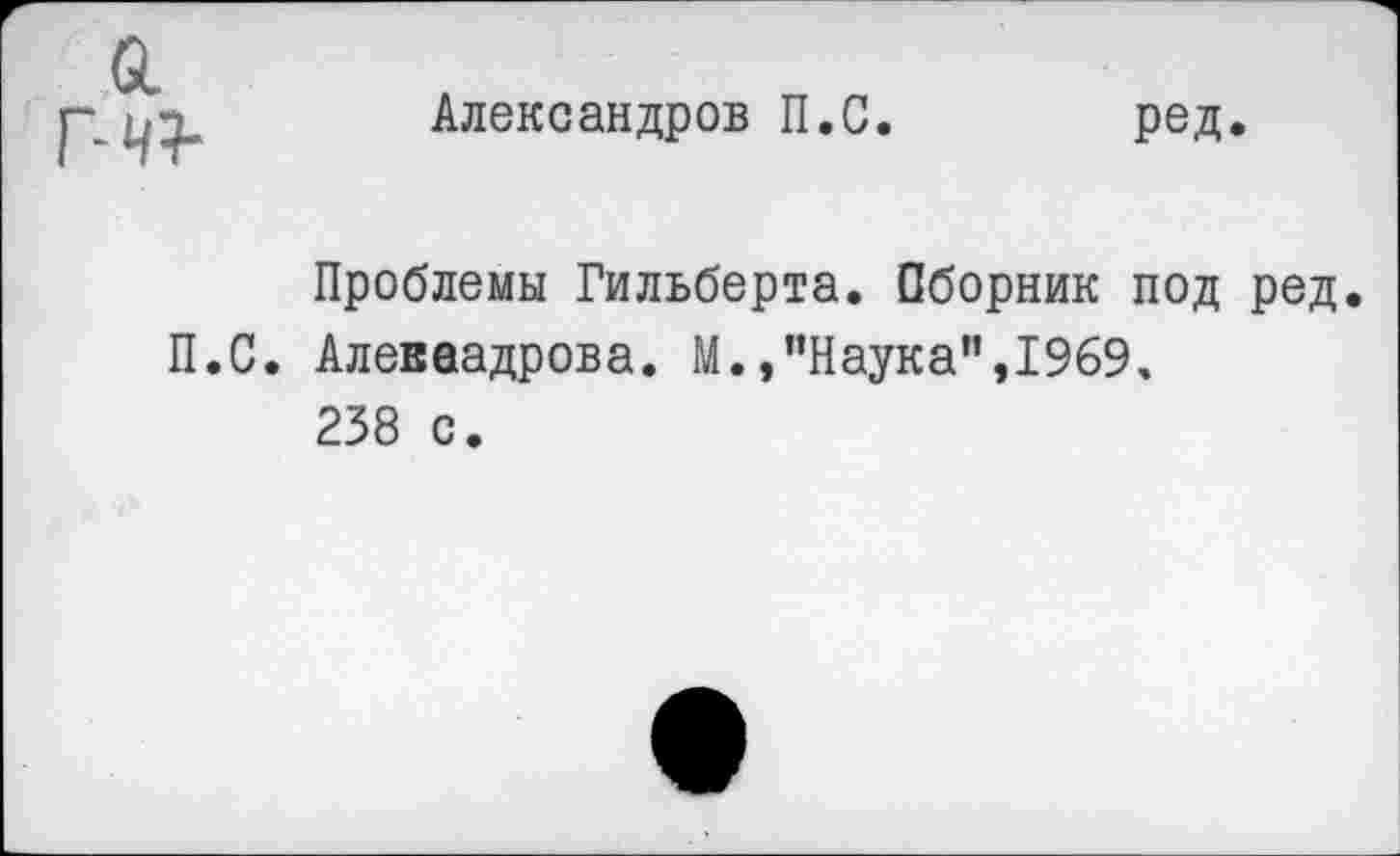 ﻿а
г-ч+
Александров П.С
ред
Проблемы Гильберта. Сборник под ред. П.С. Алеваадрова. М.,"Наука",1969, 238 с.